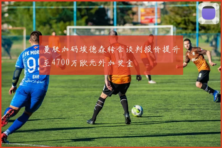曼联加码埃德森转会谈判报价提升至4700万欧元外加奖金