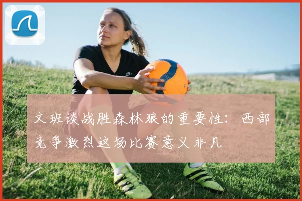 文班谈战胜森林狼的重要性：西部竞争激烈这场比赛意义非凡