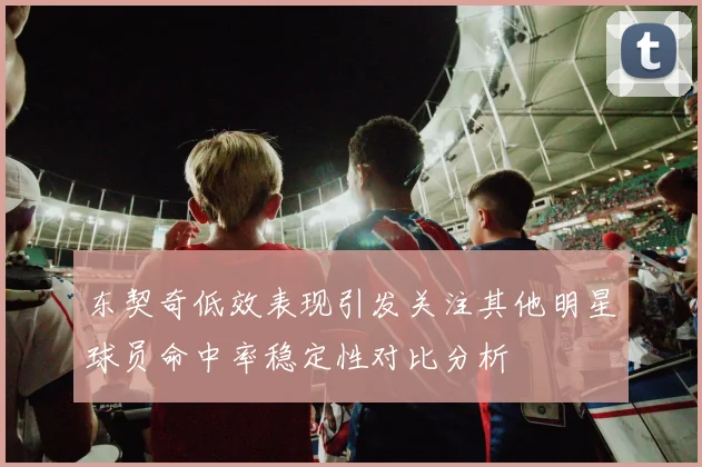 东契奇低效表现引发关注其他明星球员命中率稳定性对比分析