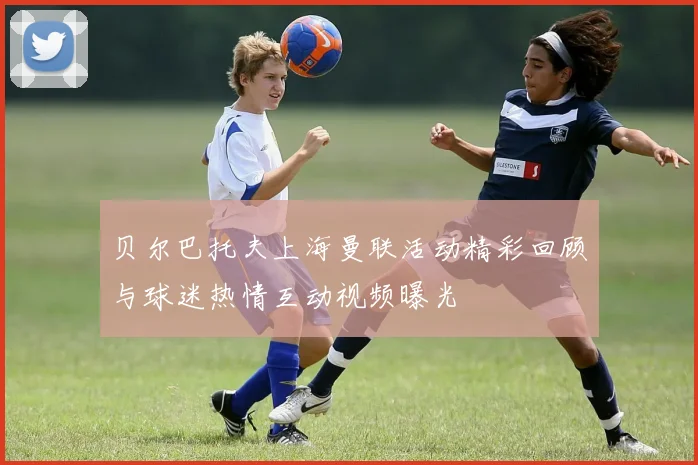 贝尔巴托夫上海曼联活动精彩回顾与球迷热情互动视频曝光
