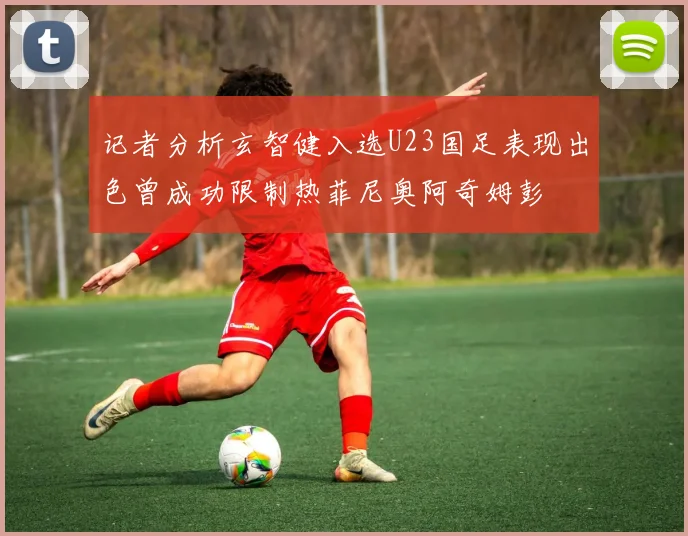记者分析玄智健入选U23国足表现出色曾成功限制热菲尼奥阿奇姆彭