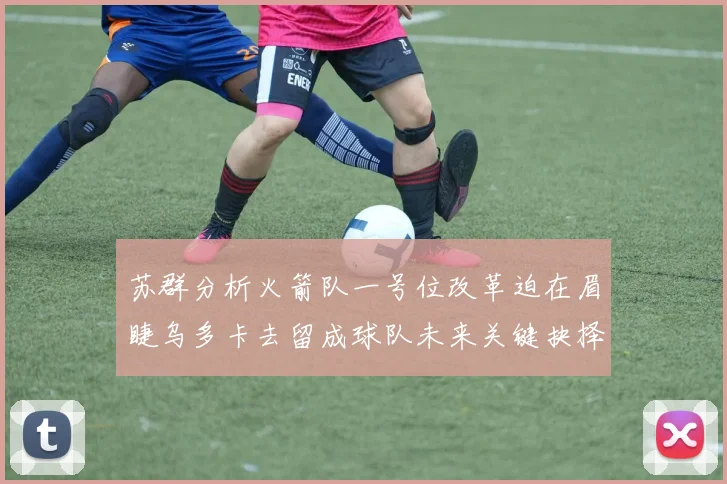 苏群分析火箭队一号位改革迫在眉睫乌多卡去留成球队未来关键抉择