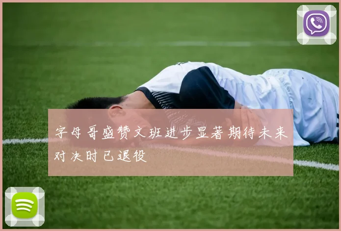 字母哥盛赞文班进步显著期待未来对决时已退役