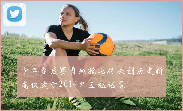 今年季后赛首轮抢七对决创历史新高仅次于2014年五组记录