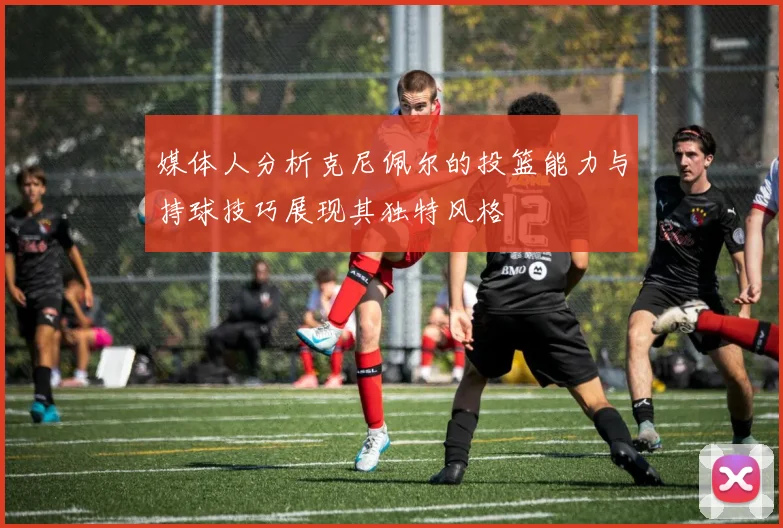 媒体人分析克尼佩尔的投篮能力与持球技巧展现其独特风格