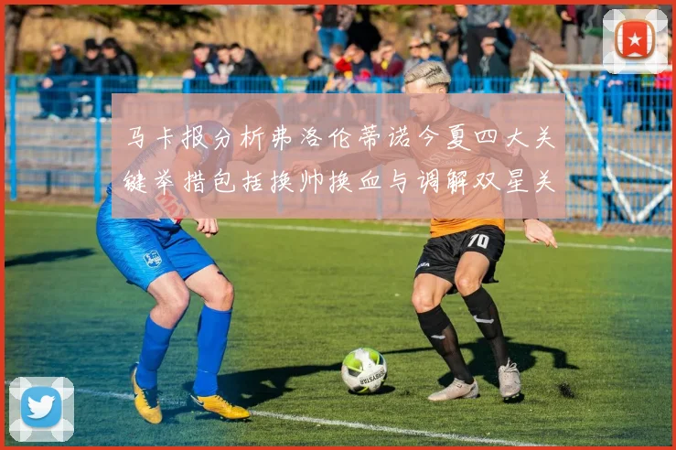 马卡报分析弗洛伦蒂诺今夏四大关键举措包括换帅换血与调解双星关系