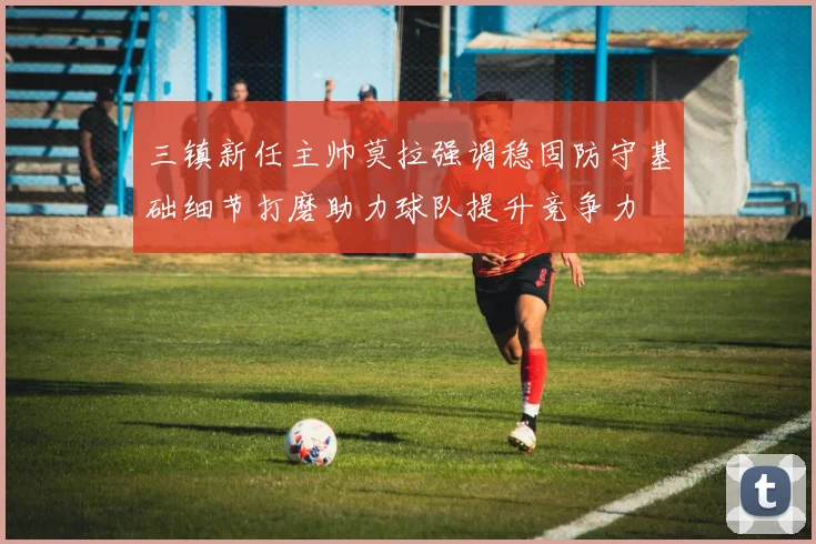 三镇新任主帅莫拉强调稳固防守基础细节打磨助力球队提升竞争力