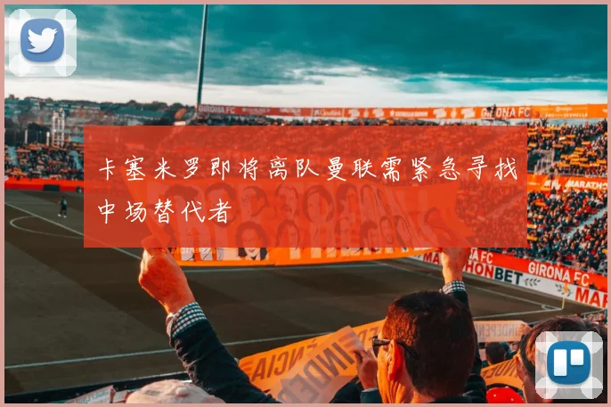 卡塞米罗即将离队曼联需紧急寻找中场替代者