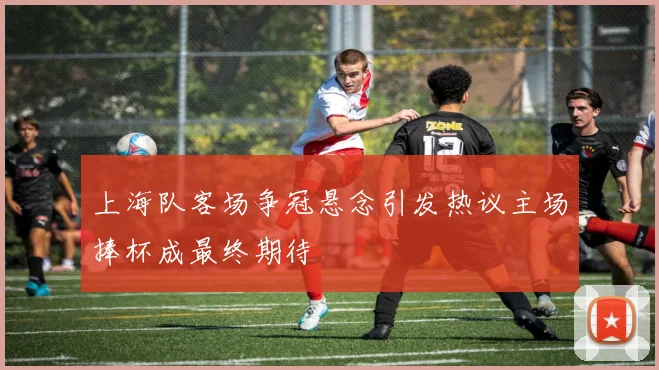 上海队客场争冠悬念引发热议主场捧杯成最终期待
