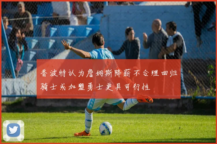 香波特认为詹姆斯降薪不合理回归骑士或加盟勇士更具可行性