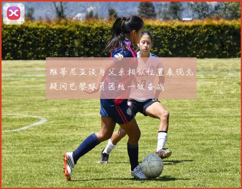 维蒂尼亚谈与父亲相似位置表现无疑问巴黎球员团结一致奋战