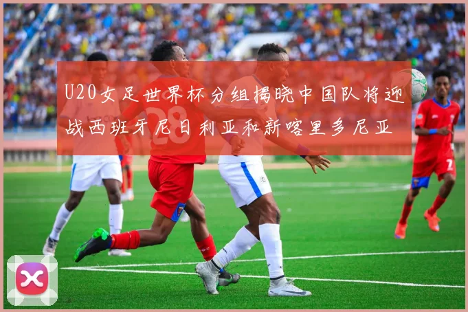 U20女足世界杯分组揭晓中国队将迎战西班牙尼日利亚和新喀里多尼亚